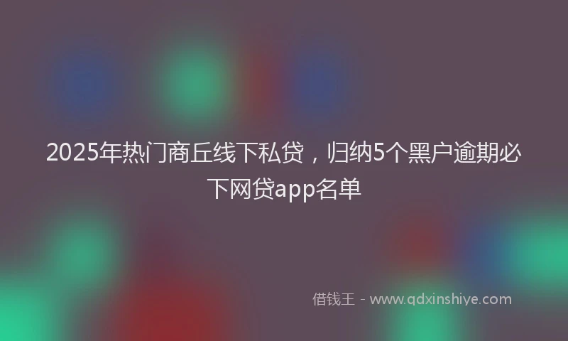 2025年热门商丘线下私贷，归纳5个黑户逾期必下网贷app名单