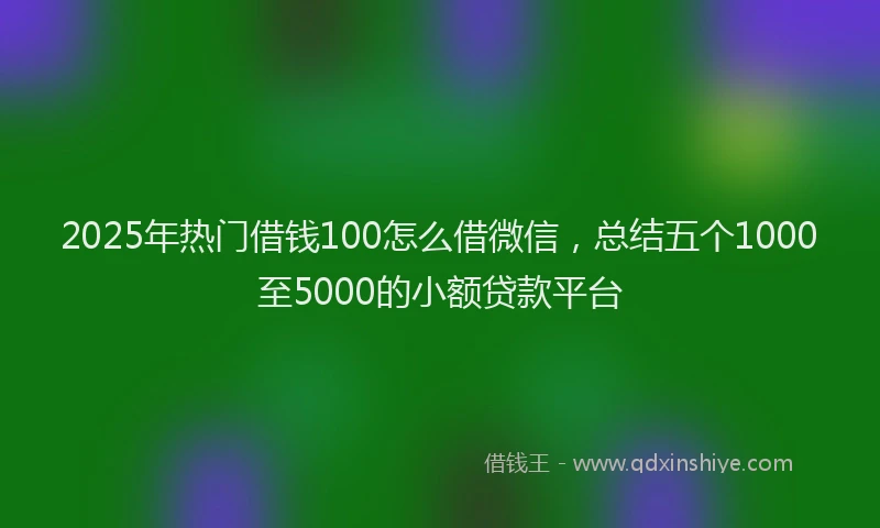 2025年热门借钱100怎么借微信，总结五个1000至5000的小额贷款平台