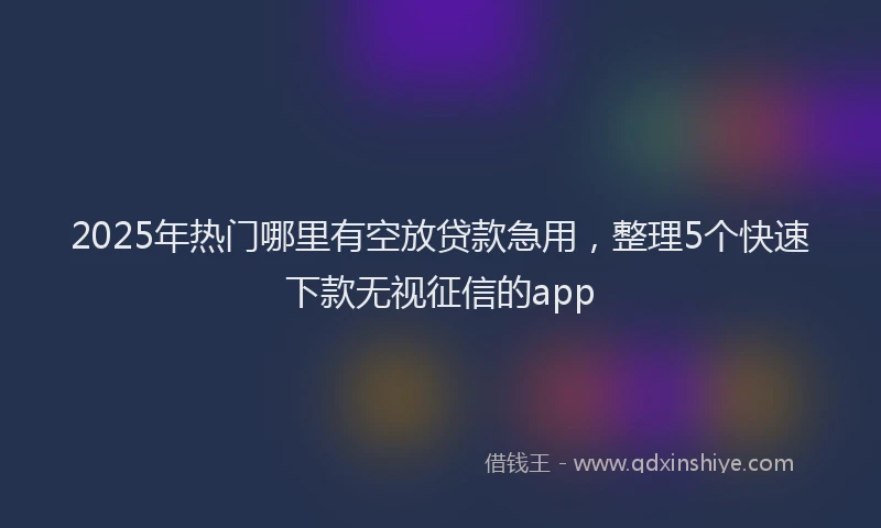 2025年热门哪里有空放贷款急用，整理5个快速下款无视征信的app