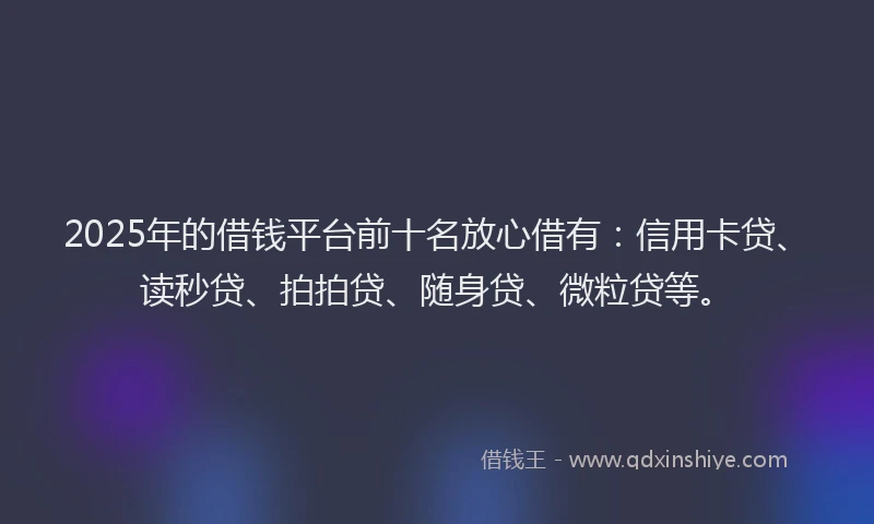 2025年的借钱平台前十名放心借有：信用卡贷、读秒贷、拍拍贷、随身贷、微粒贷等。