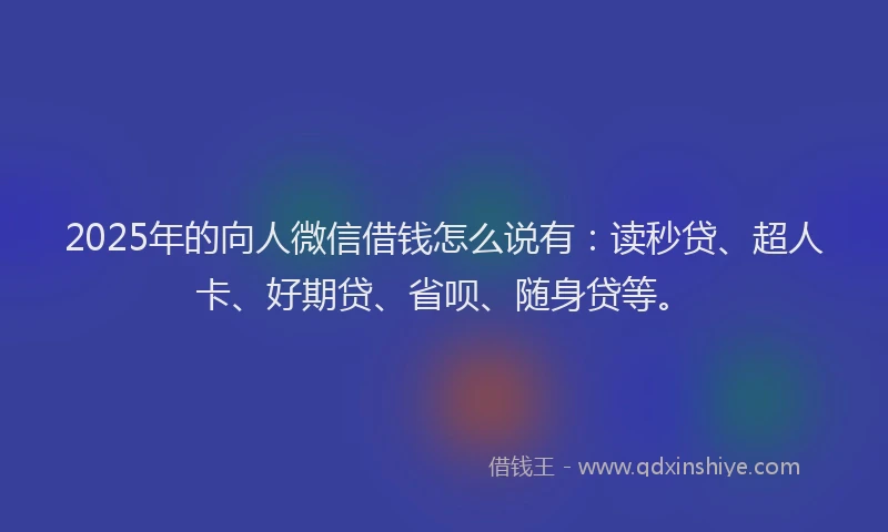 2025年的向人微信借钱怎么说有：读秒贷、超人卡、好期贷、省呗、随身贷等。