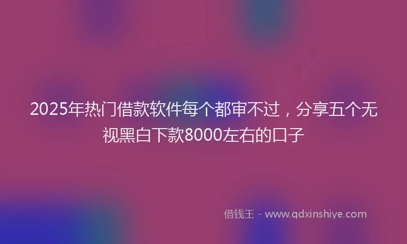 2025年热门借款软件每个都审不过，分享五个无视黑白下款8000左右的口子
