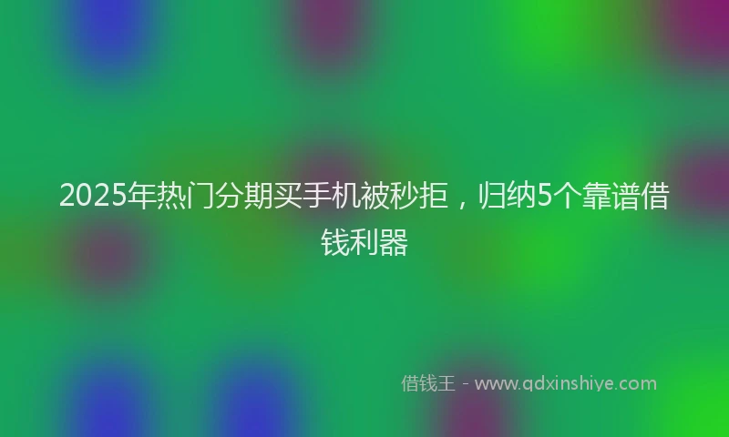 2025年热门分期买手机被秒拒，归纳5个靠谱借钱利器