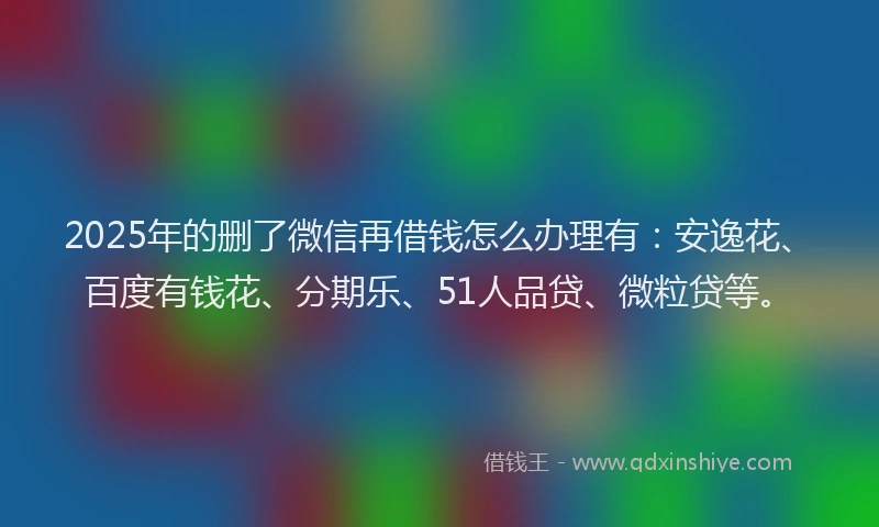 2025年的删了微信再借钱怎么办理有：安逸花、百度有钱花、分期乐、51人品贷、微粒贷等。