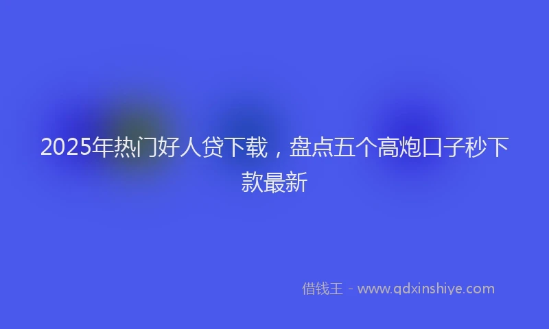 2025年热门好人贷下载，盘点五个高炮口子秒下款最新