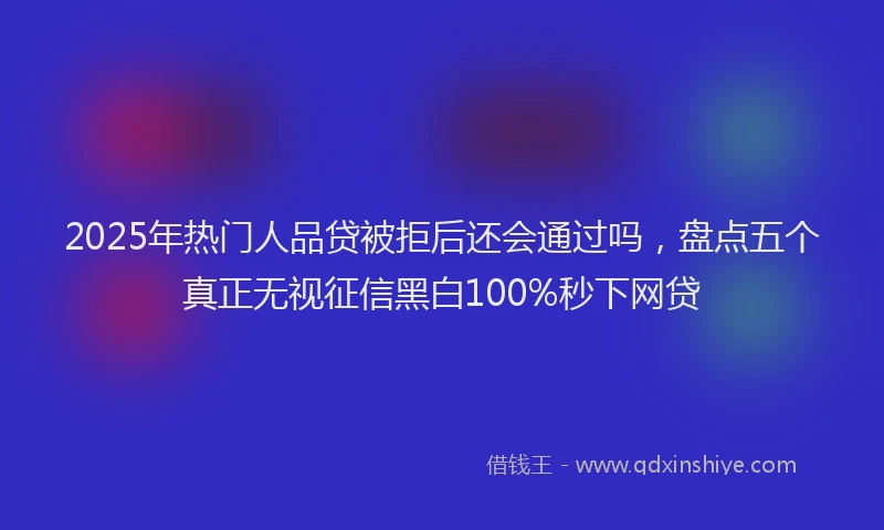 2025年热门人品贷被拒后还会通过吗，盘点五个真正无视征信黑白100%秒下网贷