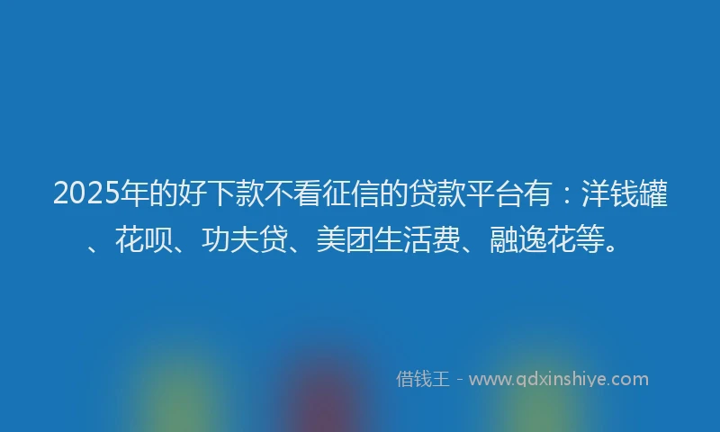 2025年的好下款不看征信的贷款平台有：洋钱罐、花呗、功夫贷、美团生活费、融逸花等。