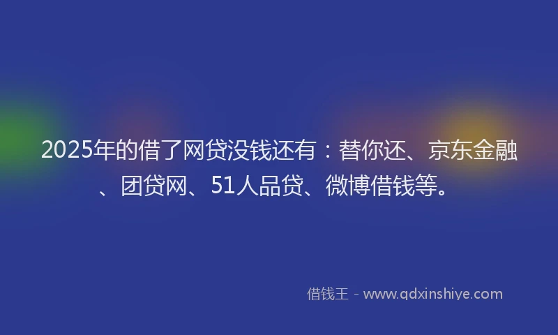 2025年的借了网贷没钱还有：替你还、京东金融、团贷网、51人品贷、微博借钱等。