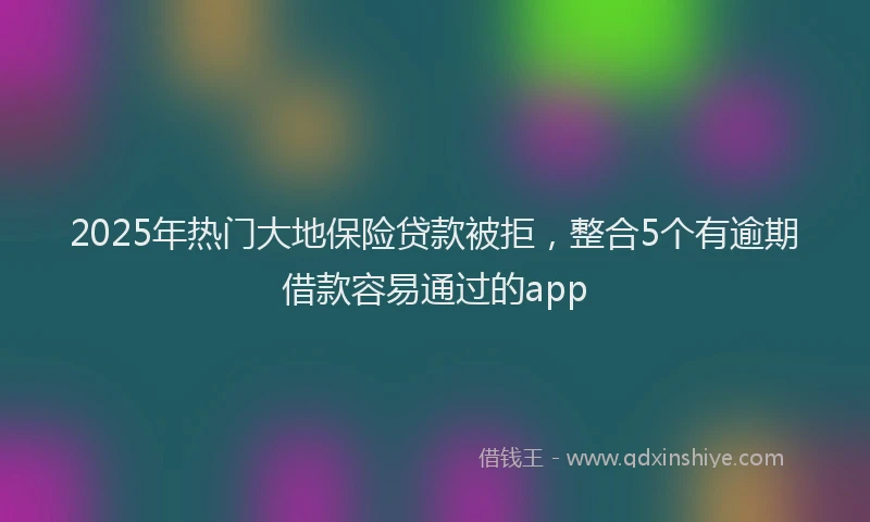 2025年热门大地保险贷款被拒，整合5个有逾期借款容易通过的app