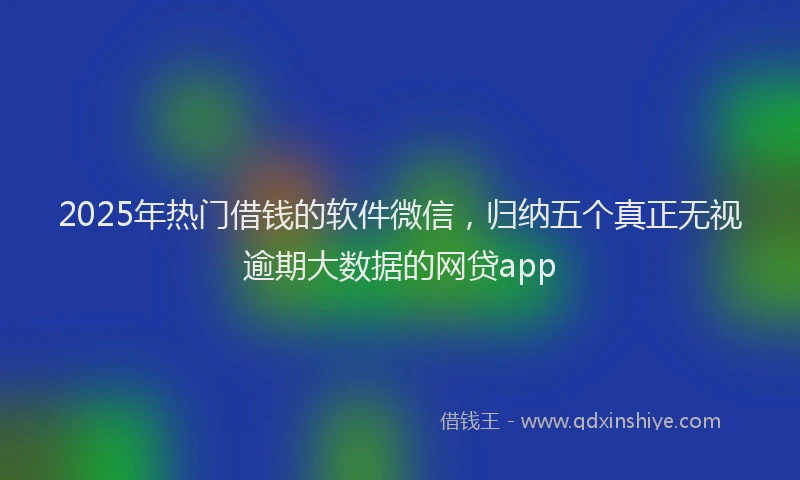 2025年热门借钱的软件微信，归纳五个真正无视逾期大数据的网贷app
