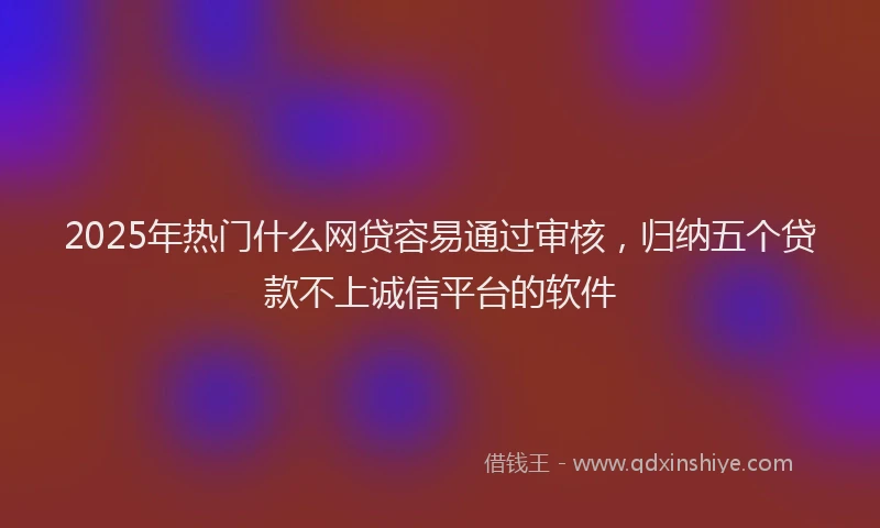 2025年热门什么网贷容易通过审核，归纳五个贷款不上诚信平台的软件