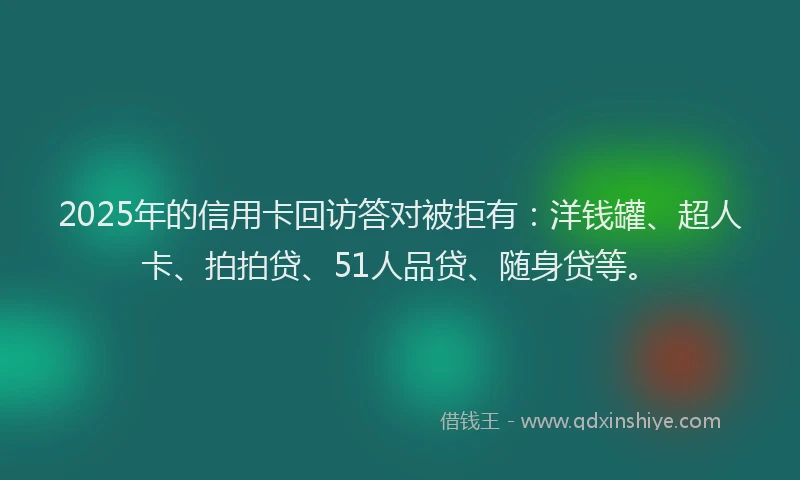2025年的信用卡回访答对被拒有：洋钱罐、超人卡、拍拍贷、51人品贷、随身贷等。