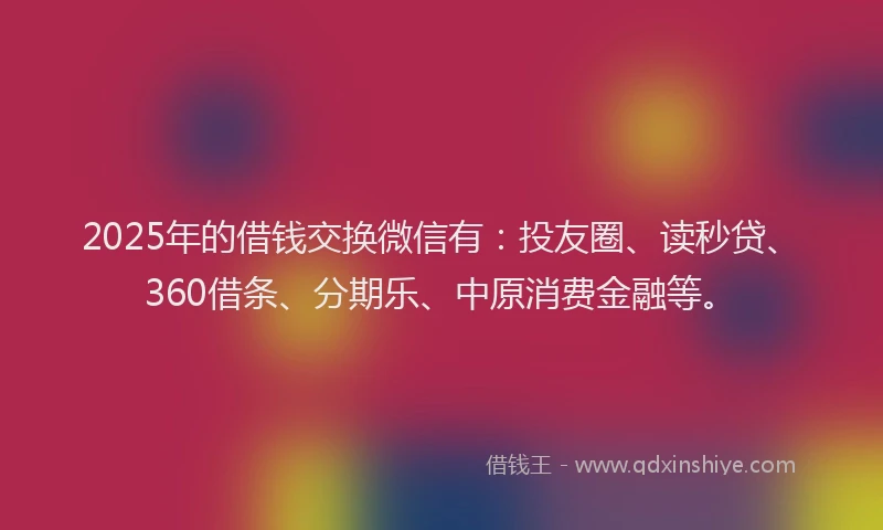 2025年的借钱交换微信有：投友圈、读秒贷、360借条、分期乐、中原消费金融等。