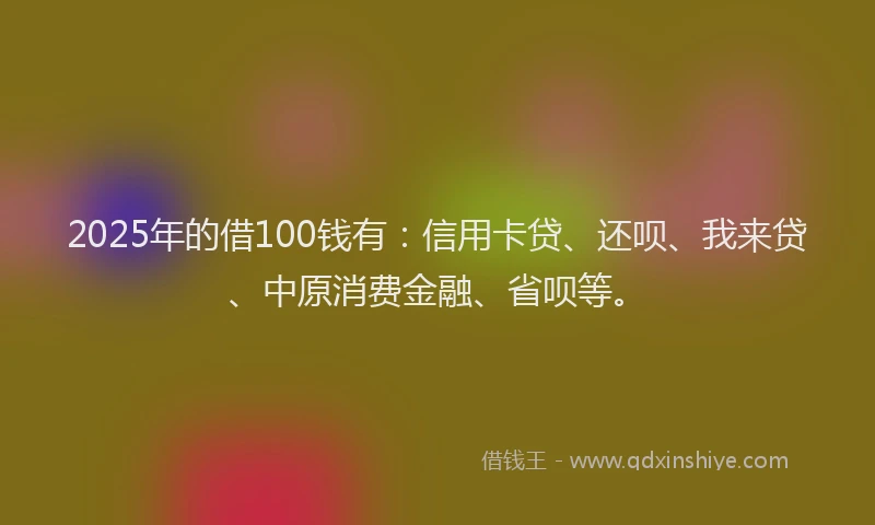 2025年的借100钱有：信用卡贷、还呗、我来贷、中原消费金融、省呗等。