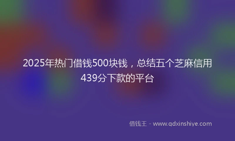 2025年热门借钱500块钱，总结五个芝麻信用439分下款的平台