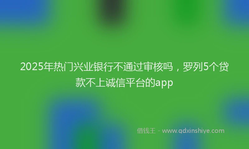 2025年热门兴业银行不通过审核吗，罗列5个贷款不上诚信平台的app