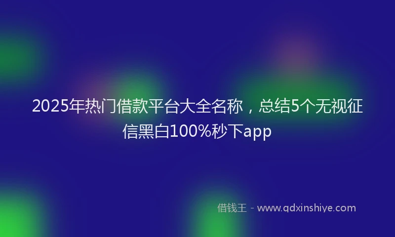 2025年热门借款平台大全名称，总结5个无视征信黑白100%秒下app