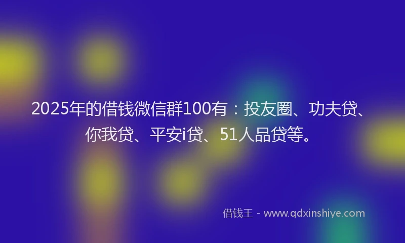 2025年的借钱微信群100有：投友圈、功夫贷、你我贷、平安i贷、51人品贷等。