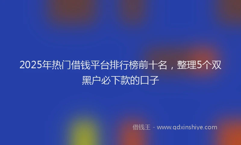 2025年热门借钱平台排行榜前十名，整理5个双黑户必下款的口子