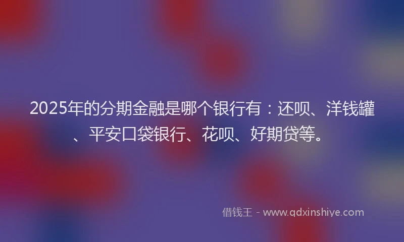 2025年的分期金融是哪个银行有：还呗、洋钱罐、平安口袋银行、花呗、好期贷等。