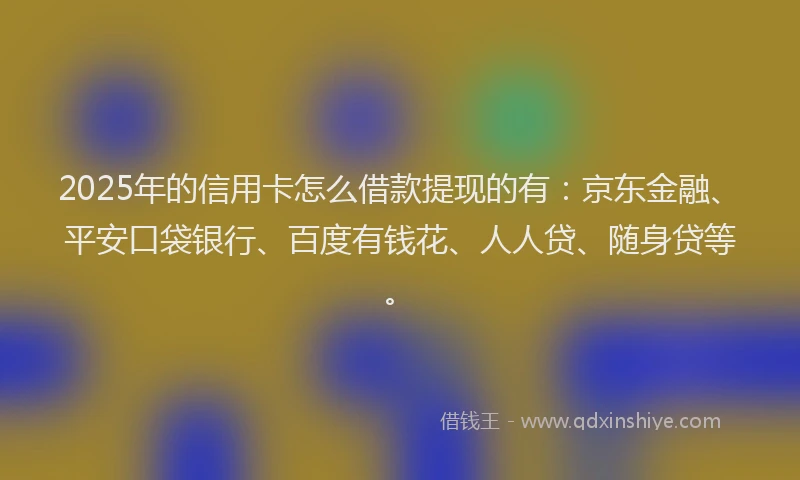 2025年的信用卡怎么借款提现的有：京东金融、平安口袋银行、百度有钱花、人人贷、随身贷等。