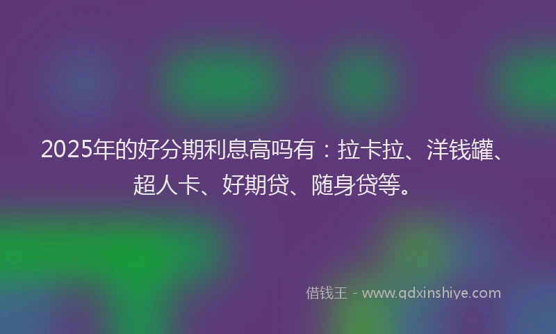 2025年的好分期利息高吗有：拉卡拉、洋钱罐、超人卡、好期贷、随身贷等。