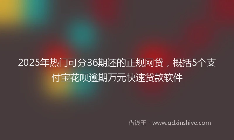 2025年热门可分36期还的正规网贷，概括5个支付宝花呗逾期万元快速贷款软件