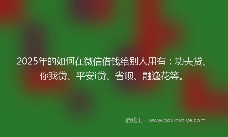 2025年的如何在微信借钱给别人用有：功夫贷、你我贷、平安i贷、省呗、融逸花等。