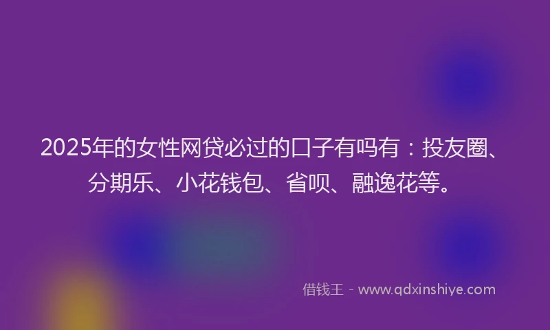 2025年的女性网贷必过的口子有吗有：投友圈、分期乐、小花钱包、省呗、融逸花等。