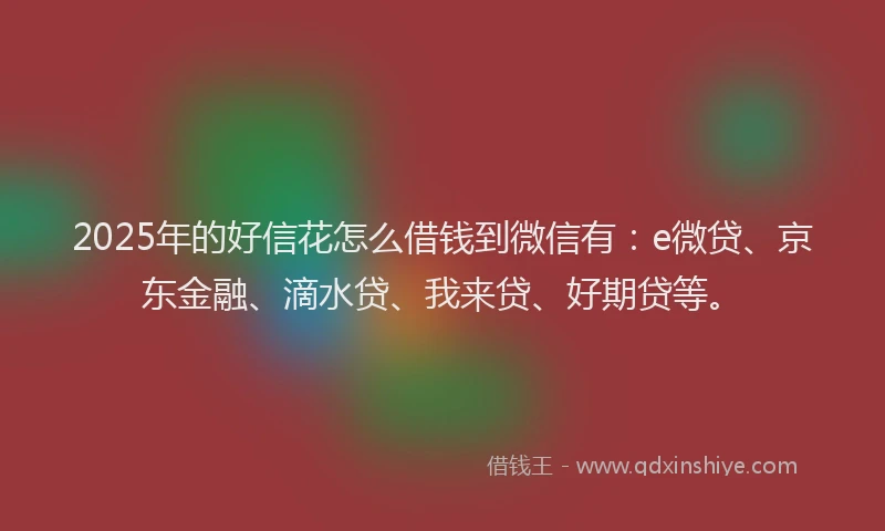 2025年的好信花怎么借钱到微信有：e微贷、京东金融、滴水贷、我来贷、好期贷等。