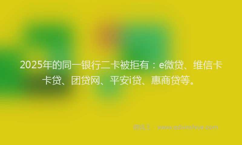 2025年的同一银行二卡被拒有：e微贷、维信卡卡贷、团贷网、平安i贷、惠商贷等。
