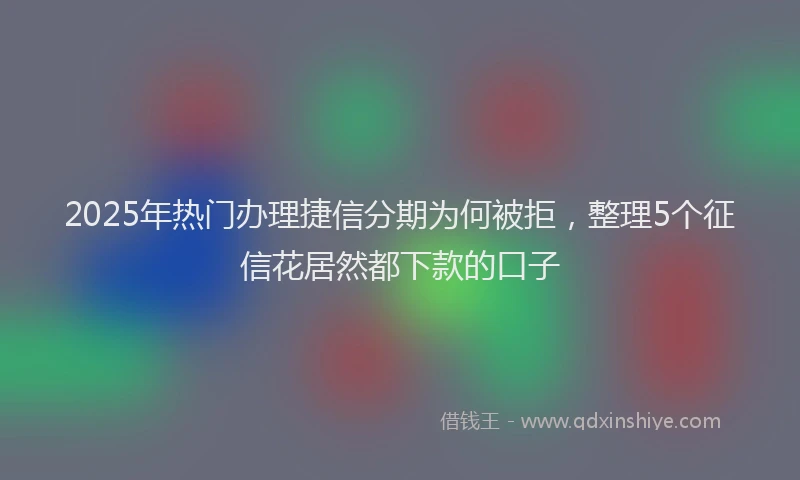 2025年热门办理捷信分期为何被拒，整理5个征信花居然都下款的口子