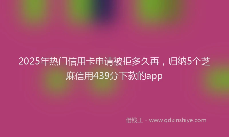 2025年热门信用卡申请被拒多久再，归纳5个芝麻信用439分下款的app