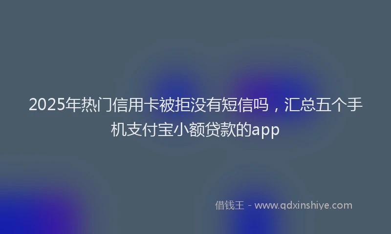 2025年热门信用卡被拒没有短信吗，汇总五个手机支付宝小额贷款的app