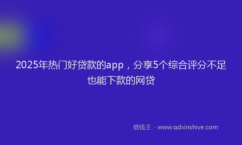 2025年热门好贷款的app，分享5个综合评分不足也能下款的网贷
