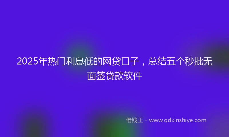 2025年热门利息低的网贷口子，总结五个秒批无面签贷款软件