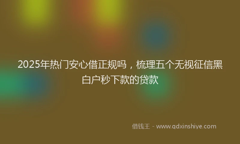 2025年热门安心借正规吗，梳理五个无视征信黑白户秒下款的贷款