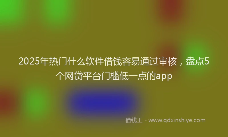 2025年热门什么软件借钱容易通过审核，盘点5个网贷平台门槛低一点的app