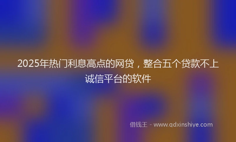 2025年热门利息高点的网贷，整合五个贷款不上诚信平台的软件