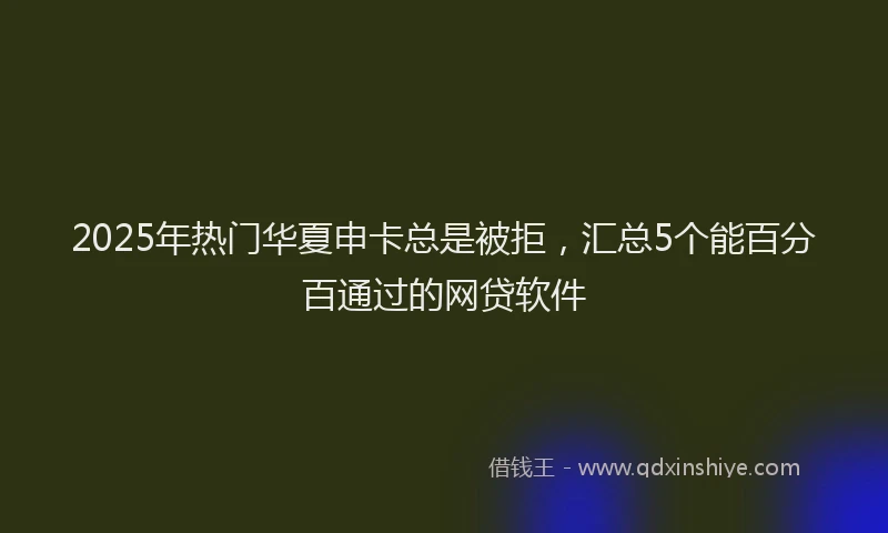2025年热门华夏申卡总是被拒，汇总5个能百分百通过的网贷软件