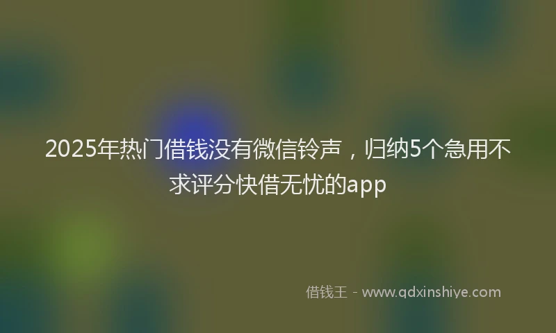 2025年热门借钱没有微信铃声，归纳5个急用不求评分快借无忧的app