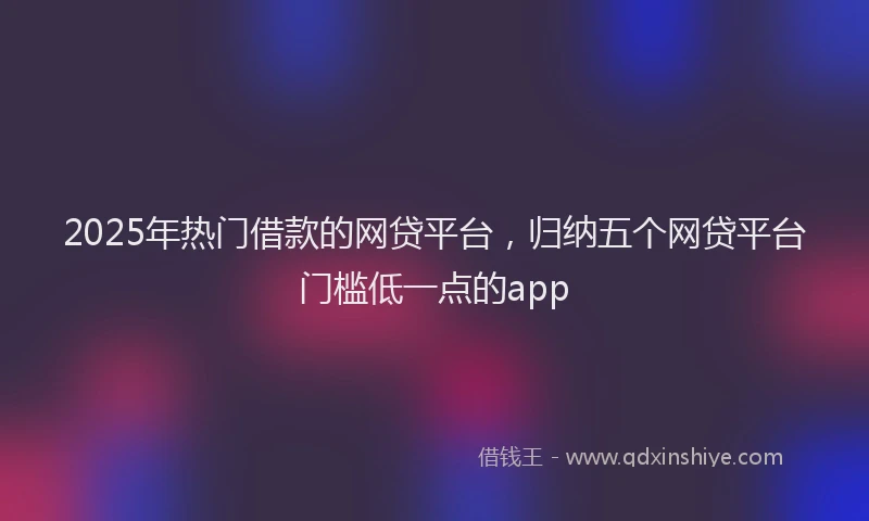 2025年热门借款的网贷平台，归纳五个网贷平台门槛低一点的app
