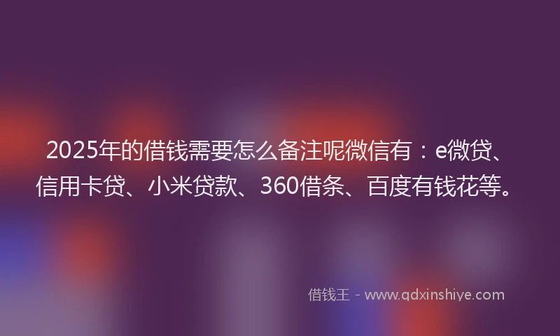 2025年的借钱需要怎么备注呢微信有：e微贷、信用卡贷、小米贷款、360借条、百度有钱花等。