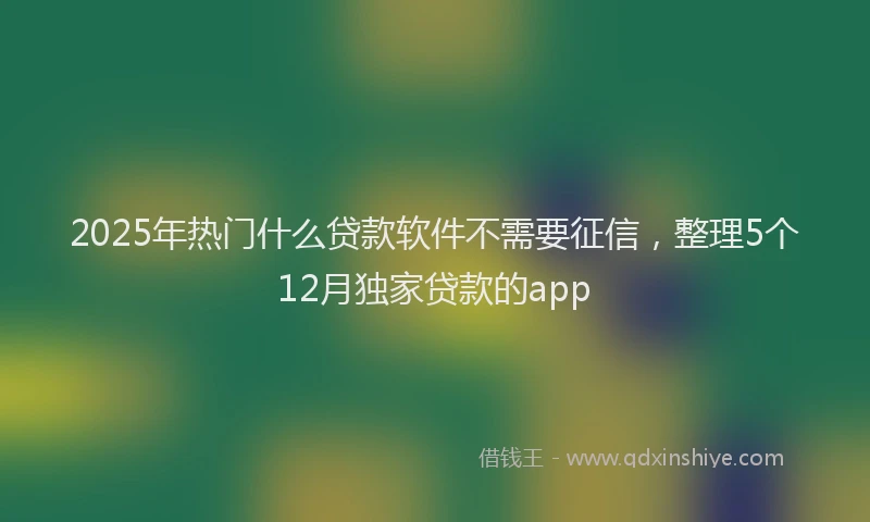 2025年热门什么贷款软件不需要征信，整理5个12月独家贷款的app