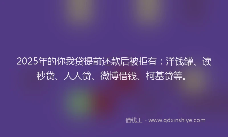 2025年的你我贷提前还款后被拒有：洋钱罐、读秒贷、人人贷、微博借钱、柯基贷等。