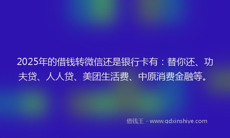 2025年的借钱转微信还是银行卡有：替你还、功夫贷、人人贷、美团生活费、中原消费金融等。
