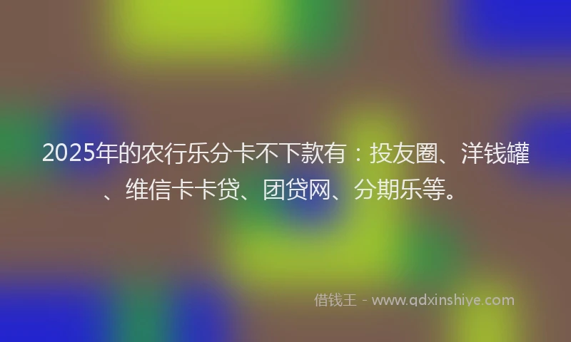 2025年的农行乐分卡不下款有：投友圈、洋钱罐、维信卡卡贷、团贷网、分期乐等。