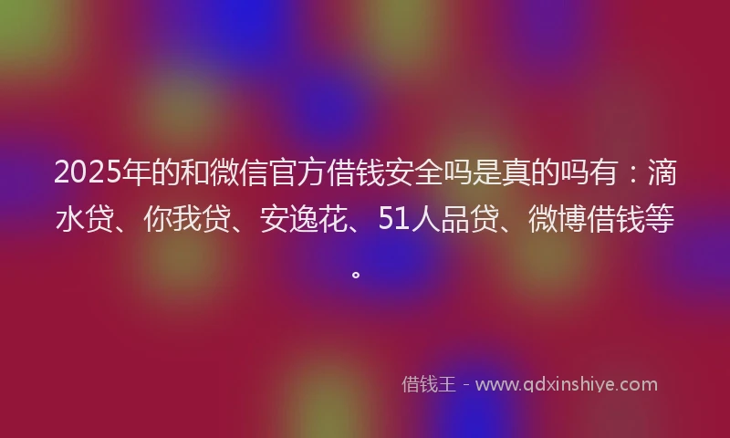 2025年的和微信官方借钱安全吗是真的吗有：滴水贷、你我贷、安逸花、51人品贷、微博借钱等。