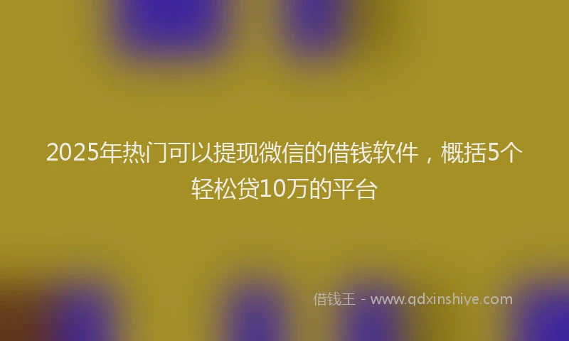 2025年热门可以提现微信的借钱软件，概括5个轻松贷10万的平台