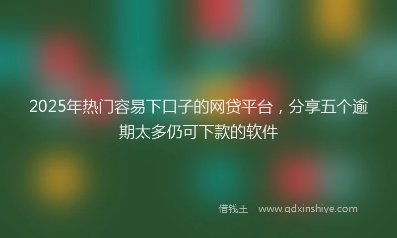 2025年热门容易下口子的网贷平台，分享五个逾期太多仍可下款的软件